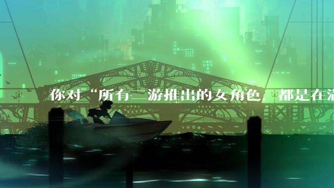 你对“所有二游推出的女角色，都是在满足男玩家的性幻想！”这句话怎么看？